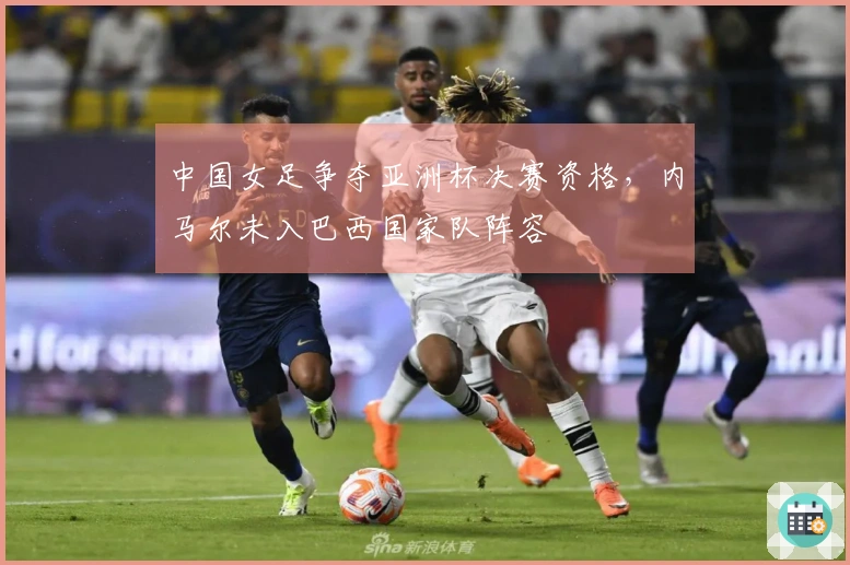 中国女足争夺亚洲杯决赛资格，内马尔未入巴西国家队阵容