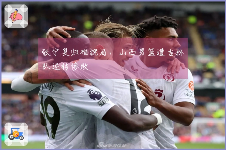 张宁复归难挽局，山西男篮遭吉林队逆转惨败