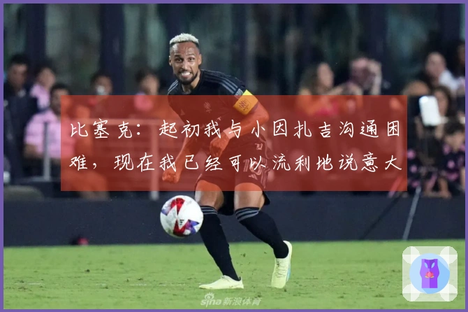 比塞克：起初我与小因扎吉沟通困难，现在我已经可以流利地说意大利语了