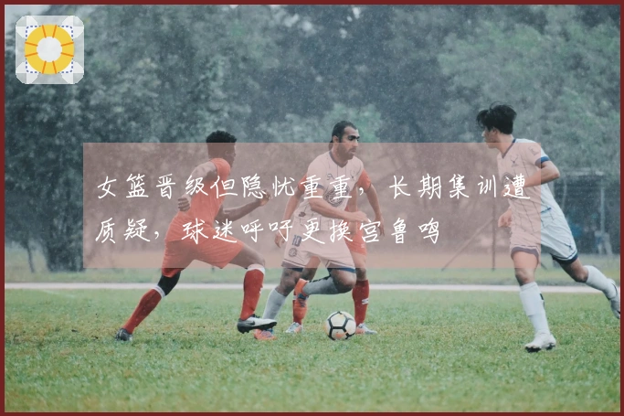 女篮晋级但隐忧重重，长期集训遭质疑，球迷呼吁更换宫鲁鸣