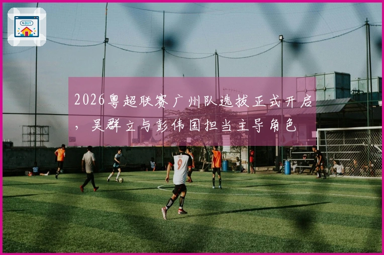 2026粤超联赛广州队选拔正式开启，吴群立与彭伟国担当主导角色