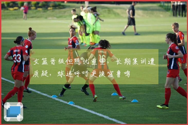 女篮晋级但隐忧重重，长期集训遭质疑，球迷呼吁更换宫鲁鸣