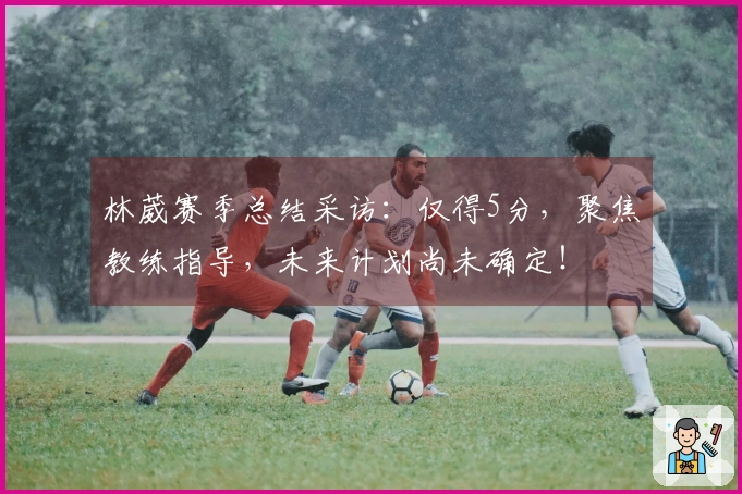 林葳赛季总结采访：仅得5分，聚焦教练指导，未来计划尚未确定！