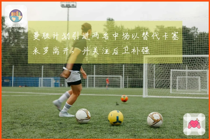 曼联计划引进两名中场以替代卡塞米罗离开，并关注后卫补强