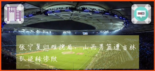 张宁复归难挽局，山西男篮遭吉林队逆转惨败