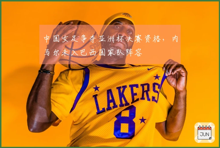 中国女足争夺亚洲杯决赛资格，内马尔未入巴西国家队阵容