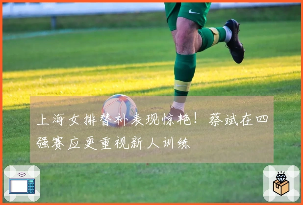 上海女排替补表现惊艳！蔡斌在四强赛应更重视新人训练