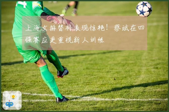 上海女排替补表现惊艳！蔡斌在四强赛应更重视新人训练